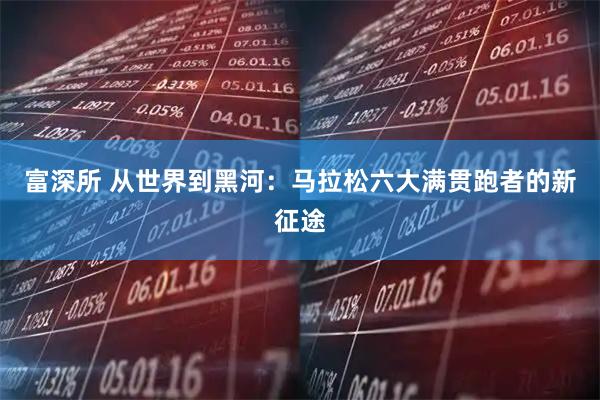 富深所 从世界到黑河：马拉松六大满贯跑者的新征途