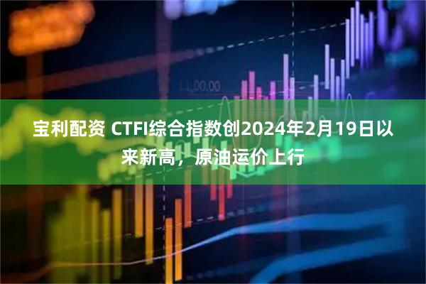 宝利配资 CTFI综合指数创2024年2月19日以来新高，原油运价上行