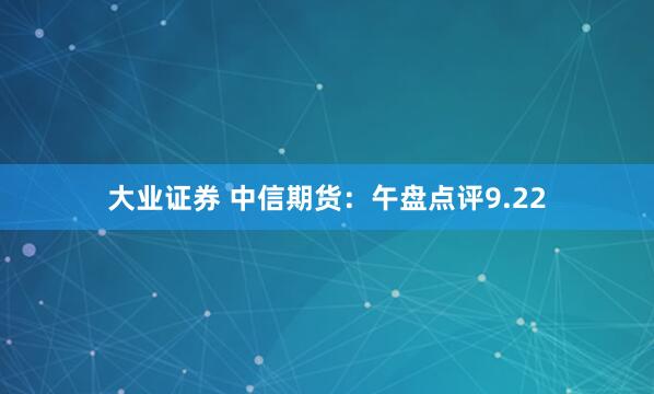 大业证券 中信期货：午盘点评9.22