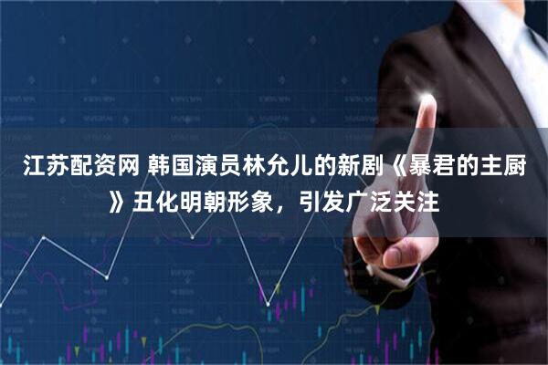 江苏配资网 韩国演员林允儿的新剧《暴君的主厨》丑化明朝形象，引发广泛关注