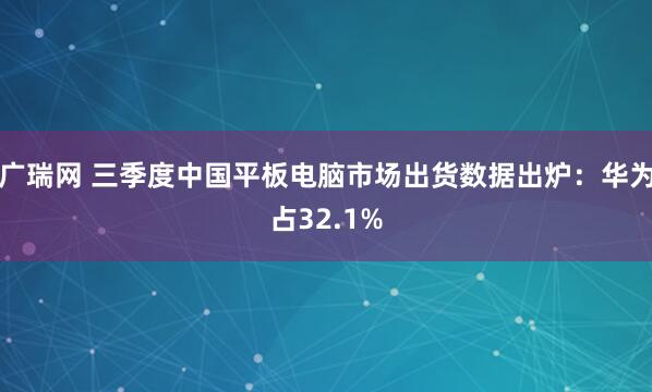 广瑞网 三季度中国平板电脑市场出货数据出炉：华为占32.1%
