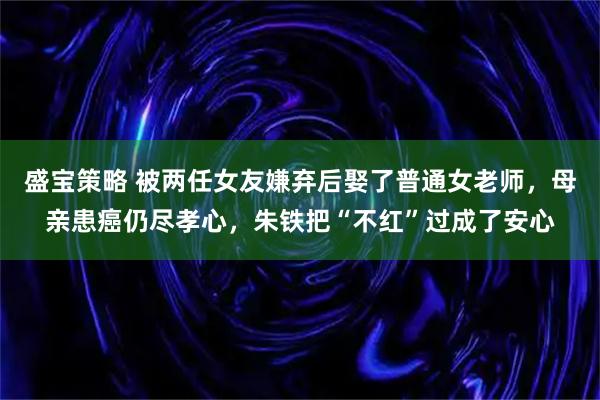 盛宝策略 被两任女友嫌弃后娶了普通女老师，母亲患癌仍尽孝心，朱铁把“不红”过成了安心