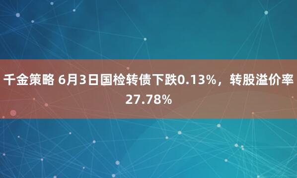 千金策略 6月3日国检转债下跌0.13%，转股溢价率27.78%