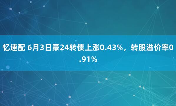 忆速配 6月3日豪24转债上涨0.43%，转股溢价率0.91%