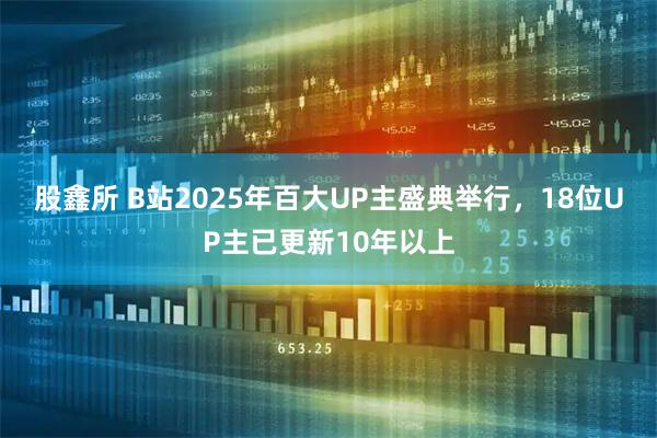 股鑫所 B站2025年百大UP主盛典举行，18位UP主已更新10年以上