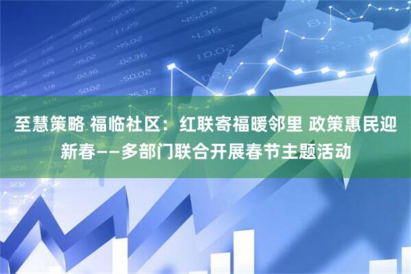 至慧策略 福临社区：红联寄福暖邻里 政策惠民迎新春——多部门联合开展春节主题活动