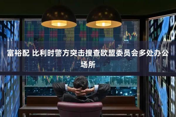 富裕配 比利时警方突击搜查欧盟委员会多处办公场所