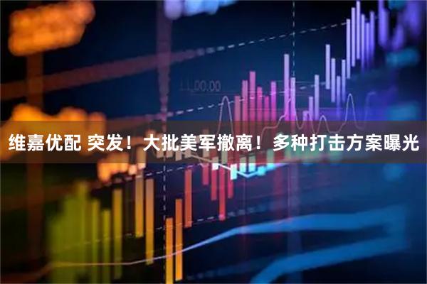 维嘉优配 突发！大批美军撤离！多种打击方案曝光