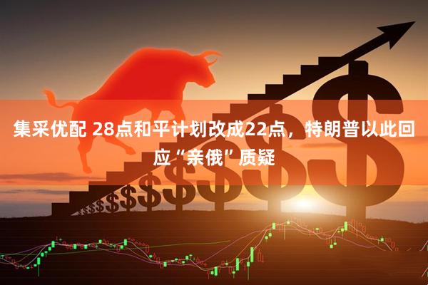 集采优配 28点和平计划改成22点，特朗普以此回应“亲俄”质疑