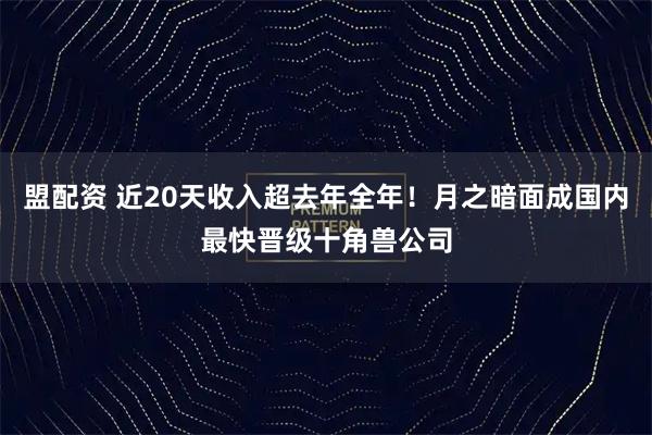盟配资 近20天收入超去年全年！月之暗面成国内最快晋级十角兽公司