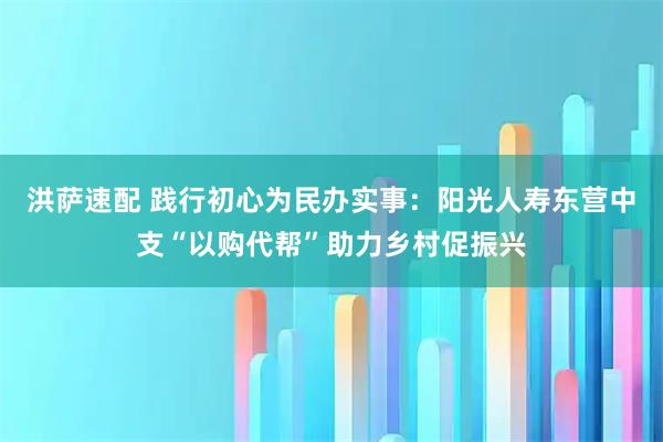 洪萨速配 践行初心为民办实事：阳光人寿东营中支“以购代帮”助力乡村促振兴