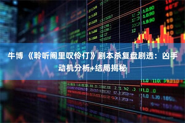 牛博 《聆听阁里叹伶仃》剧本杀复盘剧透：凶手动机分析+结局揭秘