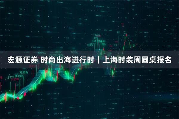 宏源证券 时尚出海进行时｜上海时装周圆桌报名