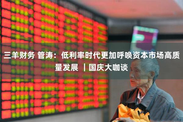 三羊财务 管涛：低利率时代更加呼唤资本市场高质量发展 ｜国庆大咖谈