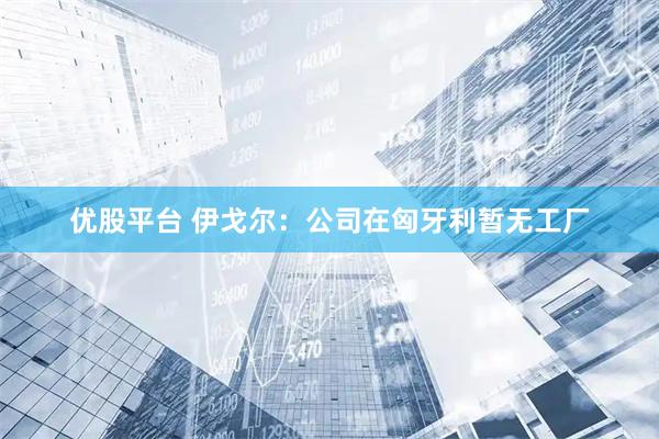 优股平台 伊戈尔：公司在匈牙利暂无工厂