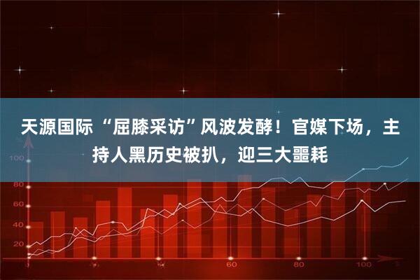 天源国际 “屈膝采访”风波发酵！官媒下场，主持人黑历史被扒，迎三大噩耗