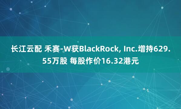 长江云配 禾赛-W获BlackRock, Inc.增持629.55万股 每股作价16.32港元